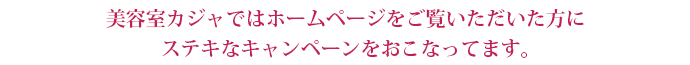 美容室カジャではホームページをご覧いただいた方にステキなキャンペーンをおこなってます。