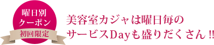 曜日別クーポン（初回限定）美容室カジャは曜日毎のサービスDayも盛りだくさん!!